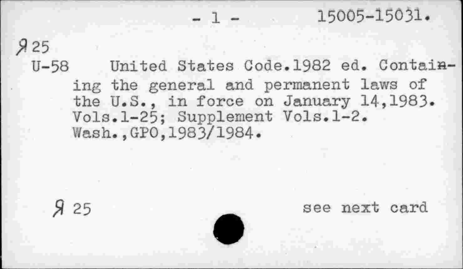 ﻿- 1 -	15005-15031.
>125
U-58 United States Gode.1982 ed. Containing the general and permanent laws of the U.S., in force on January 14,1983» Vols.1-25; Supplement Vols.1-2.
Wash.,GP0,1983/1984»
$ 25
see next card